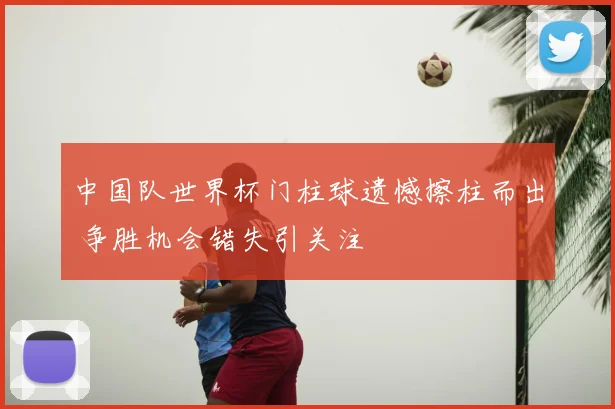 中国队世界杯门柱球遗憾擦柱而出 争胜机会错失引关注