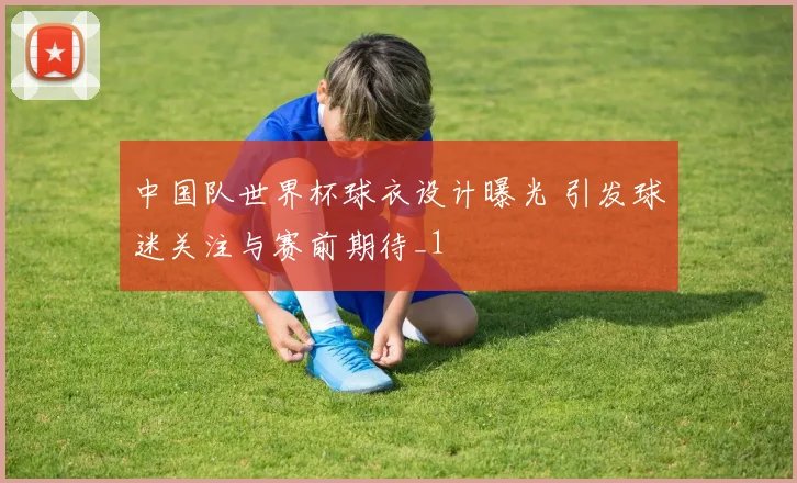 中国队世界杯球衣设计曝光 引发球迷关注与赛前期待_1