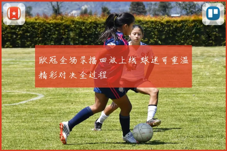 欧冠全场录播回放上线 球迷可重温精彩对决全过程